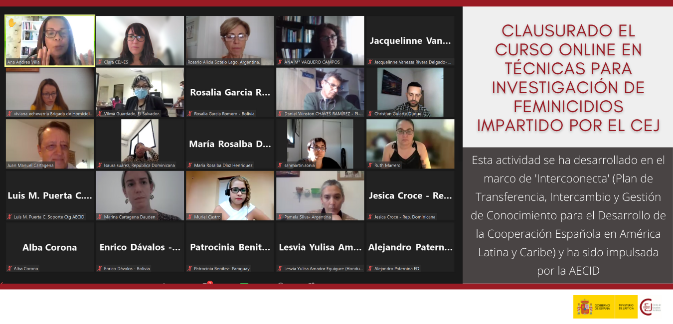 CLAUSURADO EL CURSO ONLINE EN TÉCNICAS PARA INVESTIGACIÓN DE FEMINICIDIOS IMPARTIDO POR EL CEJ EN EL MARCO DEL PLAN ‘INTERCOONECTA’ QUE IMPULSA LA AEC CLAUSURADO EL CURSO ONLINE EN TÉCNICAS PARA INVESTIGACIÓN DE FEMINICIDIOS IMPARTIDO POR EL CEJ EN EL MARCO DEL PLAN ‘INTERCOONECTA’ QUE IMPULSA LA AEC