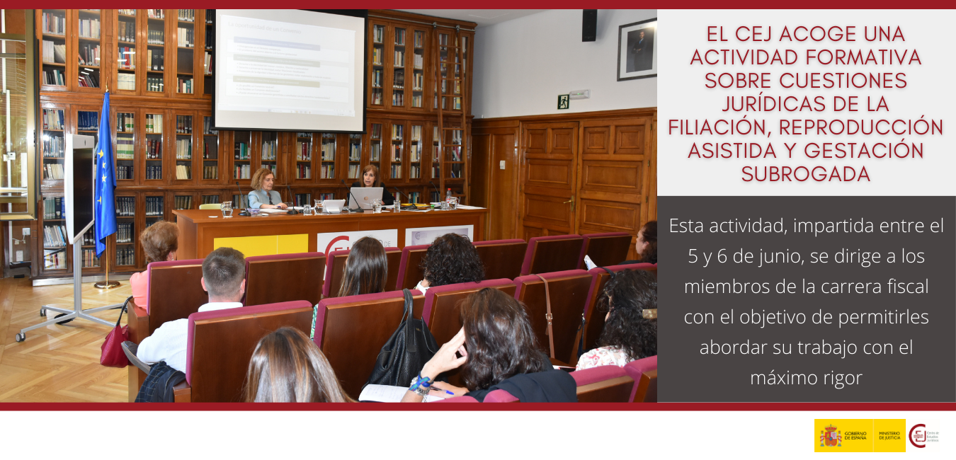 EL CEJ ACOGE UNA ACTIVIDAD FORMATIVA PARA LA CARRERA FISCAL SOBRE LOS ASPECTOS JURÍDICOS DE LA FILIACIÓN, REPRODUCCIÓN ASISTIDA Y GESTACIÓN SUBROGADA EL CEJ ACOGE UNA ACTIVIDAD FORMATIVA PARA LA CARRERA FISCAL SOBRE LOS ASPECTOS JURÍDICOS DE LA FILIACIÓN, REPRODUCCIÓN ASISTIDA Y GESTACIÓN SUBROGADA